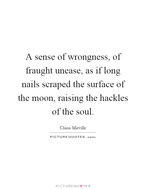 A sense of wrongness, of fraught unease, as if long nails scraped the surface of the moon, raising the hackles of the soul Picture Quote #1