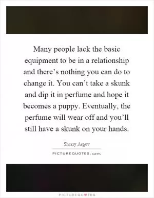 Many people lack the basic equipment to be in a relationship and there’s nothing you can do to change it. You can’t take a skunk and dip it in perfume and hope it becomes a puppy. Eventually, the perfume will wear off and you’ll still have a skunk on your hands Picture Quote #1