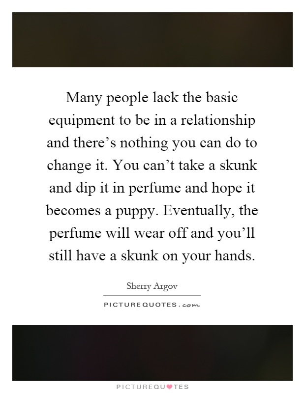 Many people lack the basic equipment to be in a relationship and there's nothing you can do to change it. You can't take a skunk and dip it in perfume and hope it becomes a puppy. Eventually, the perfume will wear off and you'll still have a skunk on your hands Picture Quote #1