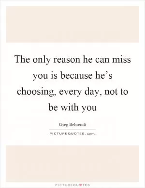 The only reason he can miss you is because he’s choosing, every day, not to be with you Picture Quote #1