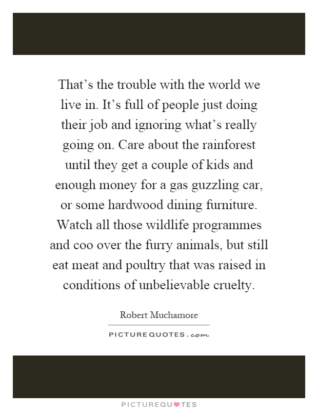 That's the trouble with the world we live in. It's full of people just doing their job and ignoring what's really going on. Care about the rainforest until they get a couple of kids and enough money for a gas guzzling car, or some hardwood dining furniture. Watch all those wildlife programmes and coo over the furry animals, but still eat meat and poultry that was raised in conditions of unbelievable cruelty Picture Quote #1
