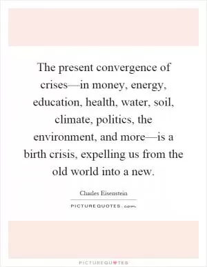 The present convergence of crises––in money, energy, education, health, water, soil, climate, politics, the environment, and more––is a birth crisis, expelling us from the old world into a new Picture Quote #1