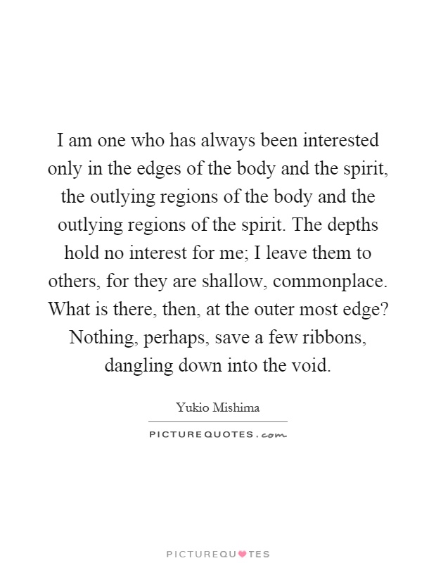 I am one who has always been interested only in the edges of the body and the spirit, the outlying regions of the body and the outlying regions of the spirit. The depths hold no interest for me; I leave them to others, for they are shallow, commonplace. What is there, then, at the outer most edge? Nothing, perhaps, save a few ribbons, dangling down into the void Picture Quote #1
