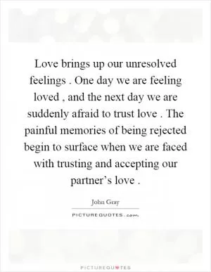 Love brings up our unresolved feelings. One day we are feeling loved, and the next day we are suddenly afraid to trust love. The painful memories of being rejected begin to surface when we are faced with trusting and accepting our partner’s love Picture Quote #1