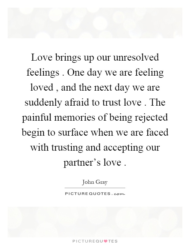 Love brings up our unresolved feelings. One day we are feeling loved, and the next day we are suddenly afraid to trust love. The painful memories of being rejected begin to surface when we are faced with trusting and accepting our partner's love Picture Quote #1