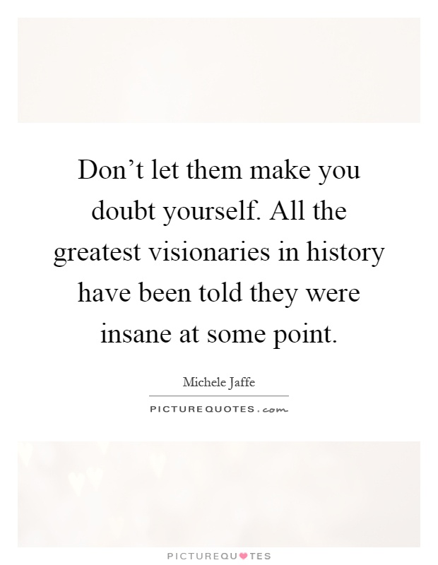 Don't let them make you doubt yourself. All the greatest visionaries in history have been told they were insane at some point Picture Quote #1