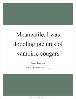 Meanwhile, I was doodling pictures of vampiric cougars Picture Quote #1