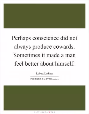 Perhaps conscience did not always produce cowards. Sometimes it made a man feel better about himself Picture Quote #1