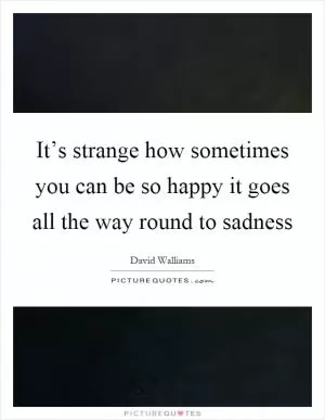 It’s strange how sometimes you can be so happy it goes all the way round to sadness Picture Quote #1
