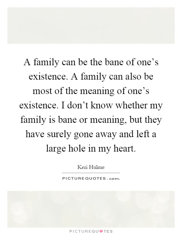 A family can be the bane of one's existence. A family can also be most of the meaning of one's existence. I don't know whether my family is bane or meaning, but they have surely gone away and left a large hole in my heart Picture Quote #1