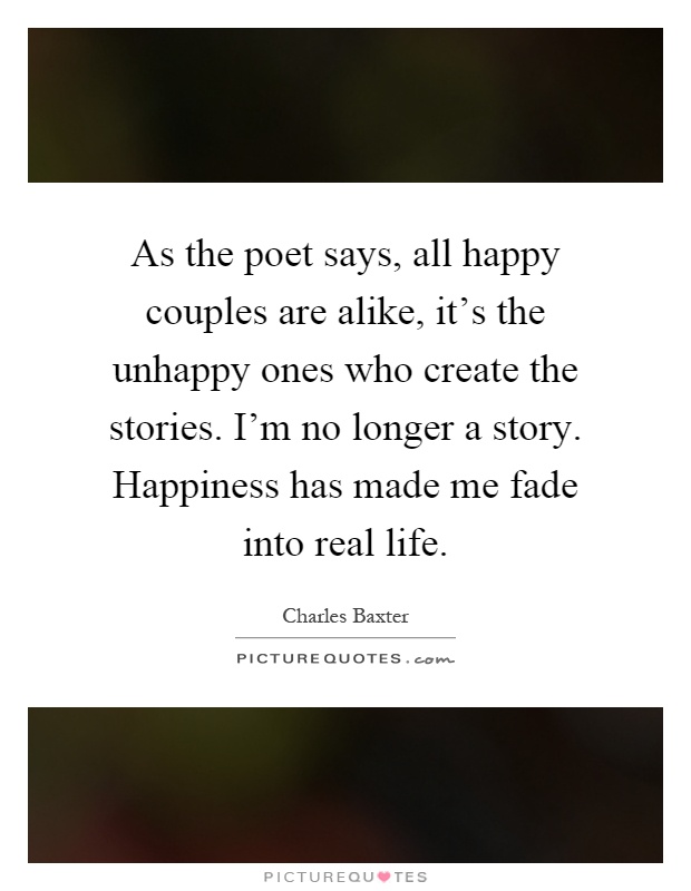 As the poet says, all happy couples are alike, it's the unhappy ones who create the stories. I'm no longer a story. Happiness has made me fade into real life Picture Quote #1