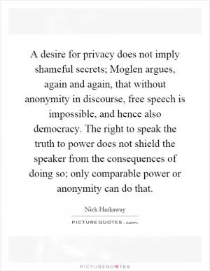 A desire for privacy does not imply shameful secrets; Moglen argues, again and again, that without anonymity in discourse, free speech is impossible, and hence also democracy. The right to speak the truth to power does not shield the speaker from the consequences of doing so; only comparable power or anonymity can do that Picture Quote #1