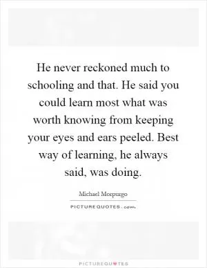 He never reckoned much to schooling and that. He said you could learn most what was worth knowing from keeping your eyes and ears peeled. Best way of learning, he always said, was doing Picture Quote #1