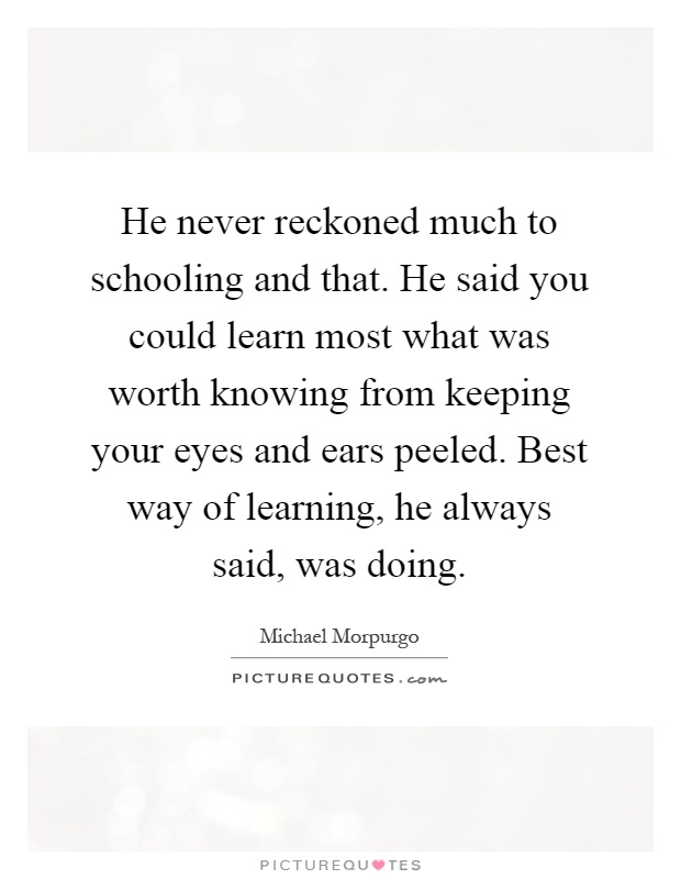 He never reckoned much to schooling and that. He said you could learn most what was worth knowing from keeping your eyes and ears peeled. Best way of learning, he always said, was doing Picture Quote #1
