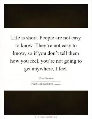 Life is short. People are not easy to know. They’re not easy to know, so if you don’t tell them how you feel, you’re not going to get anywhere, I feel Picture Quote #1