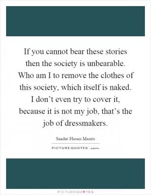 If you cannot bear these stories then the society is unbearable. Who am I to remove the clothes of this society, which itself is naked. I don’t even try to cover it, because it is not my job, that’s the job of dressmakers Picture Quote #1