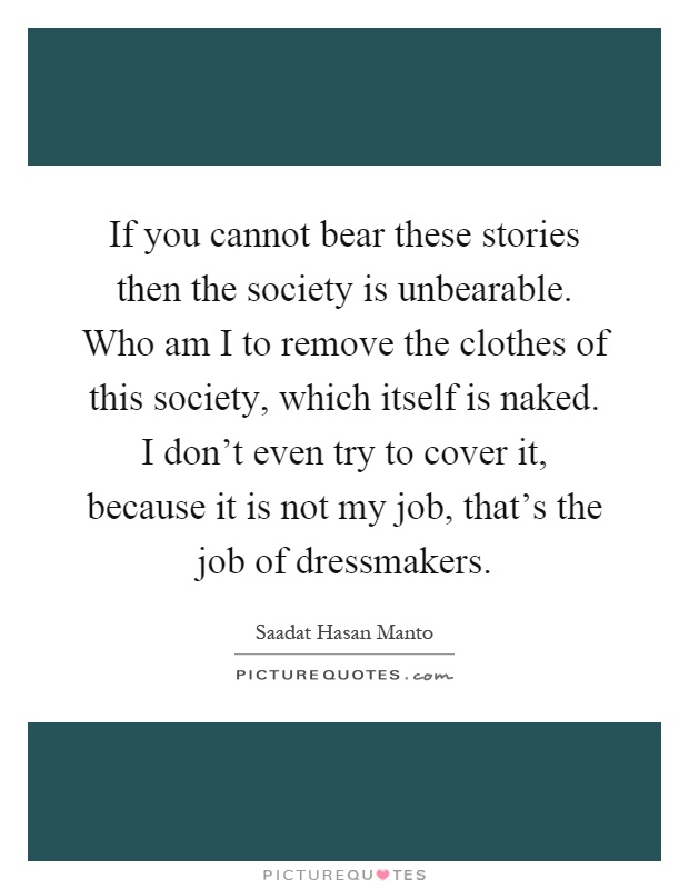 If you cannot bear these stories then the society is unbearable. Who am I to remove the clothes of this society, which itself is naked. I don't even try to cover it, because it is not my job, that's the job of dressmakers Picture Quote #1