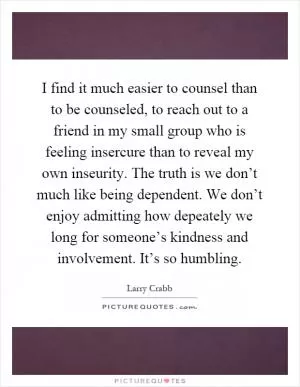I find it much easier to counsel than to be counseled, to reach out to a friend in my small group who is feeling insercure than to reveal my own inseurity. The truth is we don’t much like being dependent. We don’t enjoy admitting how depeately we long for someone’s kindness and involvement. It’s so humbling Picture Quote #1