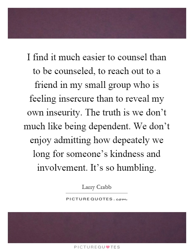 I find it much easier to counsel than to be counseled, to reach out to a friend in my small group who is feeling insercure than to reveal my own inseurity. The truth is we don't much like being dependent. We don't enjoy admitting how depeately we long for someone's kindness and involvement. It's so humbling Picture Quote #1