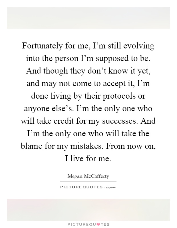 Fortunately for me, I'm still evolving into the person I'm supposed to be. And though they don't know it yet, and may not come to accept it, I'm done living by their protocols or anyone else's. I'm the only one who will take credit for my successes. And I'm the only one who will take the blame for my mistakes. From now on, I live for me Picture Quote #1