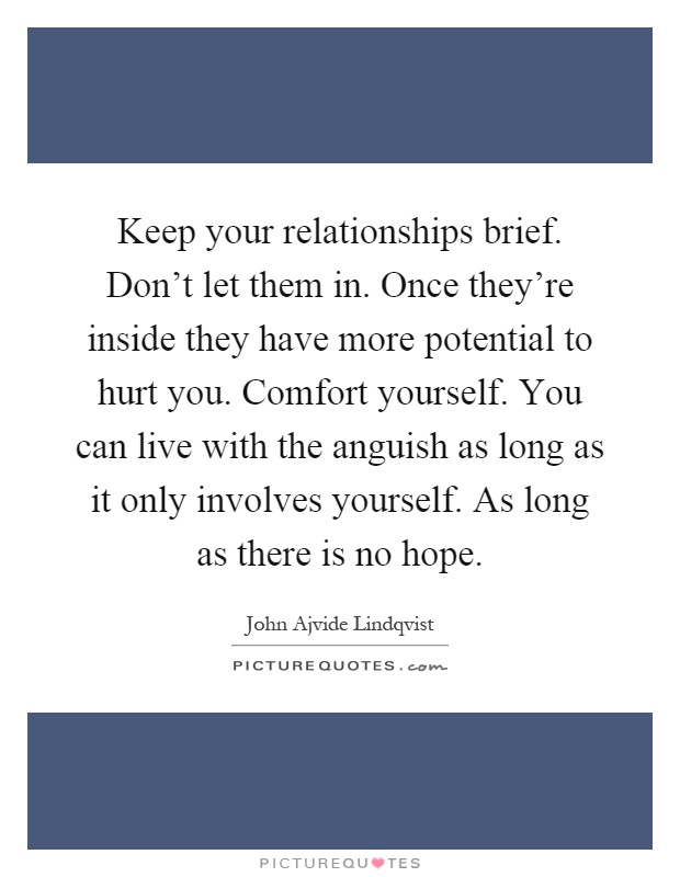 Keep your relationships brief. Don't let them in. Once they're inside they have more potential to hurt you. Comfort yourself. You can live with the anguish as long as it only involves yourself. As long as there is no hope Picture Quote #1