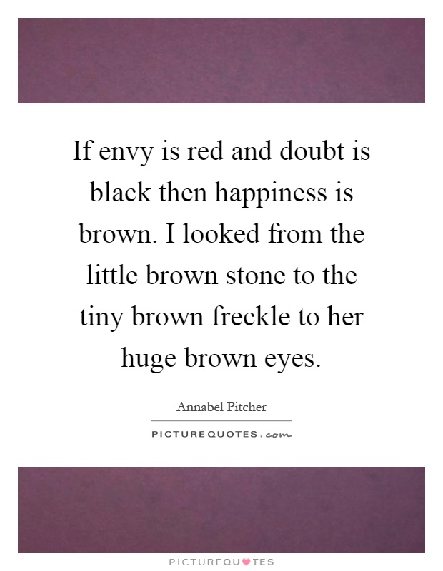 If envy is red and doubt is black then happiness is brown. I looked from the little brown stone to the tiny brown freckle to her huge brown eyes Picture Quote #1