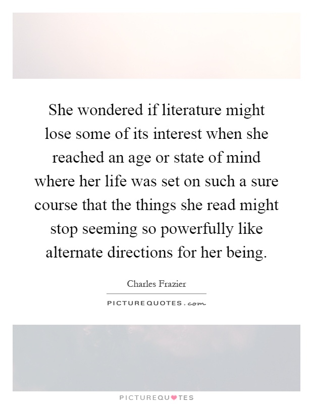 She wondered if literature might lose some of its interest when she reached an age or state of mind where her life was set on such a sure course that the things she read might stop seeming so powerfully like alternate directions for her being Picture Quote #1