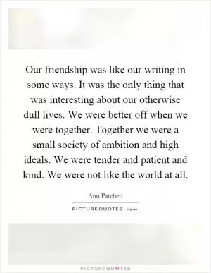 Our friendship was like our writing in some ways. It was the only thing that was interesting about our otherwise dull lives. We were better off when we were together. Together we were a small society of ambition and high ideals. We were tender and patient and kind. We were not like the world at all Picture Quote #1