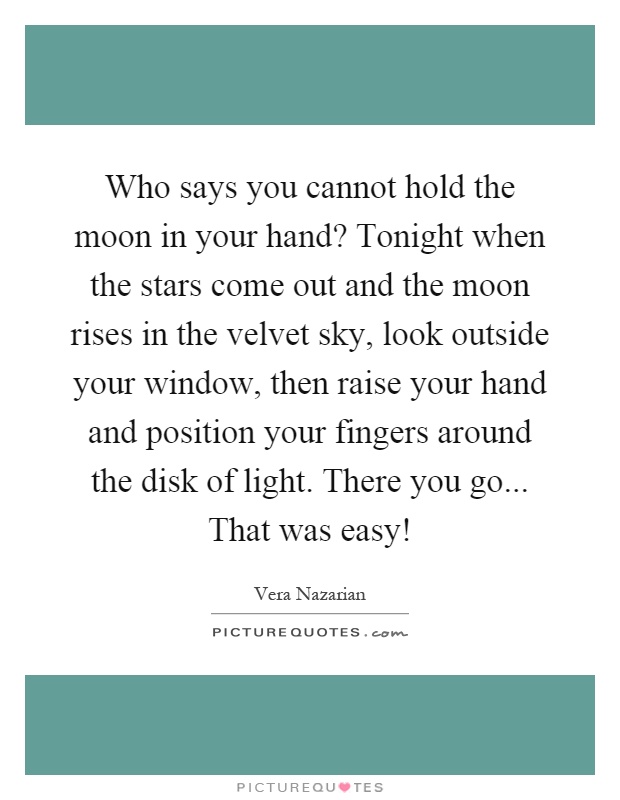 Who says you cannot hold the moon in your hand? Tonight when the stars come out and the moon rises in the velvet sky, look outside your window, then raise your hand and position your fingers around the disk of light. There you go... That was easy! Picture Quote #1