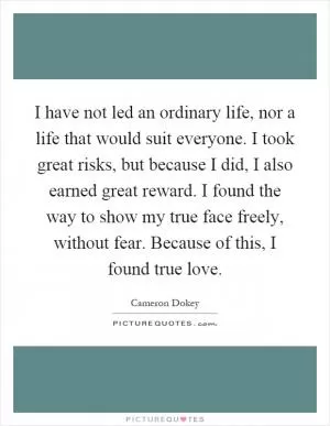 I have not led an ordinary life, nor a life that would suit everyone. I took great risks, but because I did, I also earned great reward. I found the way to show my true face freely, without fear. Because of this, I found true love Picture Quote #1