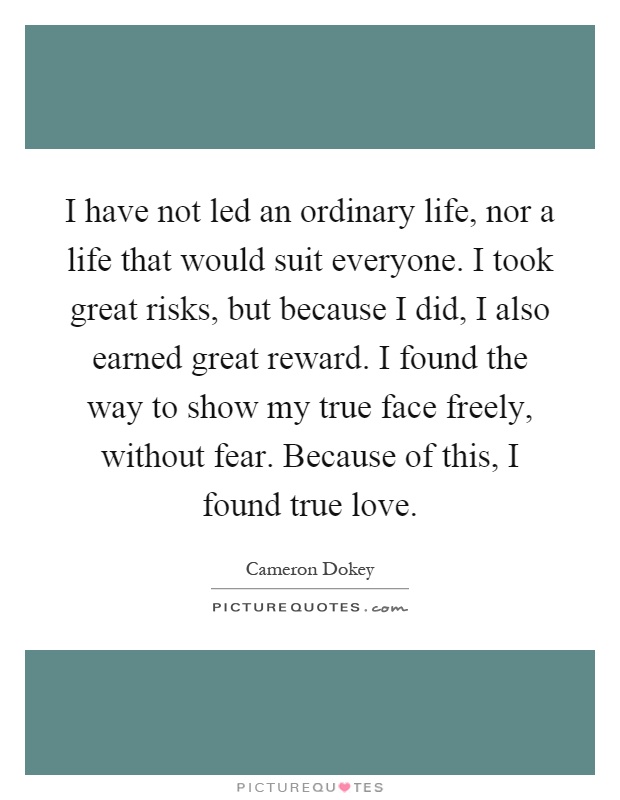 I have not led an ordinary life, nor a life that would suit everyone. I took great risks, but because I did, I also earned great reward. I found the way to show my true face freely, without fear. Because of this, I found true love Picture Quote #1