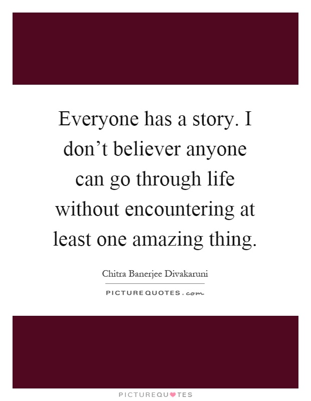 Everyone has a story. I don't believer anyone can go through life without encountering at least one amazing thing Picture Quote #1