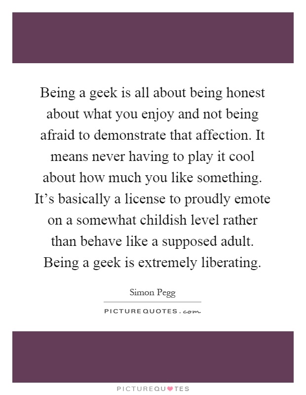 Being a geek is all about being honest about what you enjoy and not being afraid to demonstrate that affection. It means never having to play it cool about how much you like something. It's basically a license to proudly emote on a somewhat childish level rather than behave like a supposed adult. Being a geek is extremely liberating Picture Quote #1