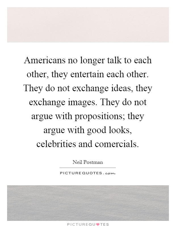 Americans no longer talk to each other, they entertain each other. They do not exchange ideas, they exchange images. They do not argue with propositions; they argue with good looks, celebrities and comercials Picture Quote #1