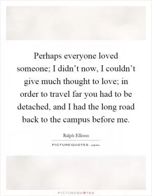 Perhaps everyone loved someone; I didn’t now, I couldn’t give much thought to love; in order to travel far you had to be detached, and I had the long road back to the campus before me Picture Quote #1