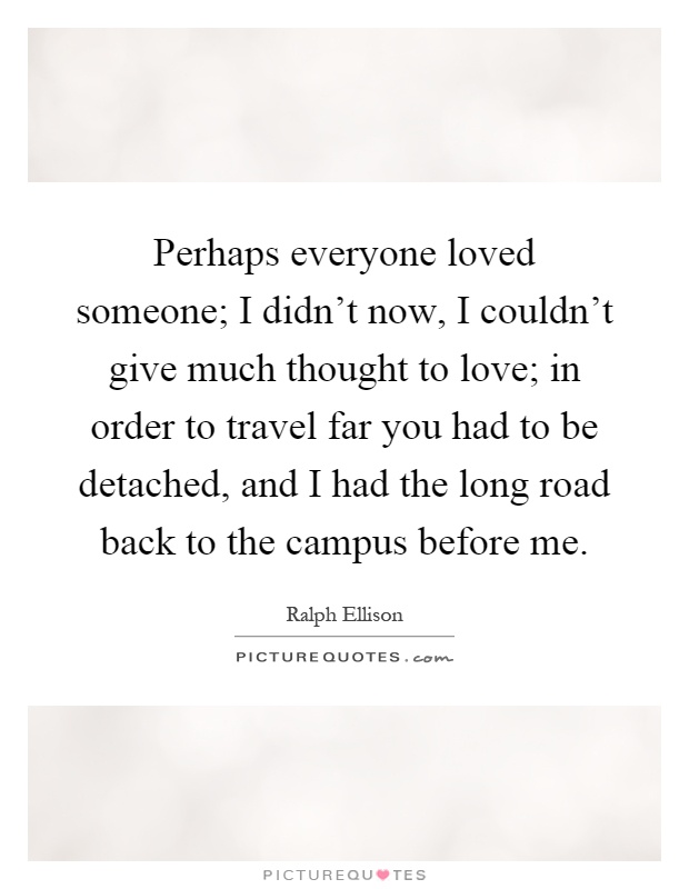 Perhaps everyone loved someone; I didn't now, I couldn't give much thought to love; in order to travel far you had to be detached, and I had the long road back to the campus before me Picture Quote #1