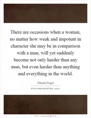 There are occasions when a woman, no matter how weak and impotent in character she may be in comparison with a man, will yet suddenly become not only harder than any man, but even harder than anything and everything in the world Picture Quote #1