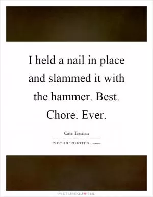 I held a nail in place and slammed it with the hammer. Best. Chore. Ever Picture Quote #1