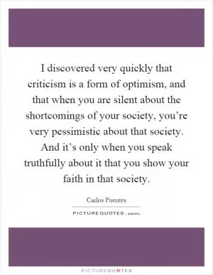 I discovered very quickly that criticism is a form of optimism, and that when you are silent about the shortcomings of your society, you’re very pessimistic about that society. And it’s only when you speak truthfully about it that you show your faith in that society Picture Quote #1