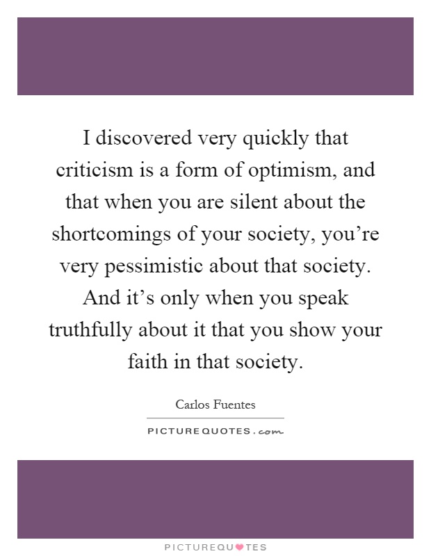 I discovered very quickly that criticism is a form of optimism, and that when you are silent about the shortcomings of your society, you're very pessimistic about that society. And it's only when you speak truthfully about it that you show your faith in that society Picture Quote #1