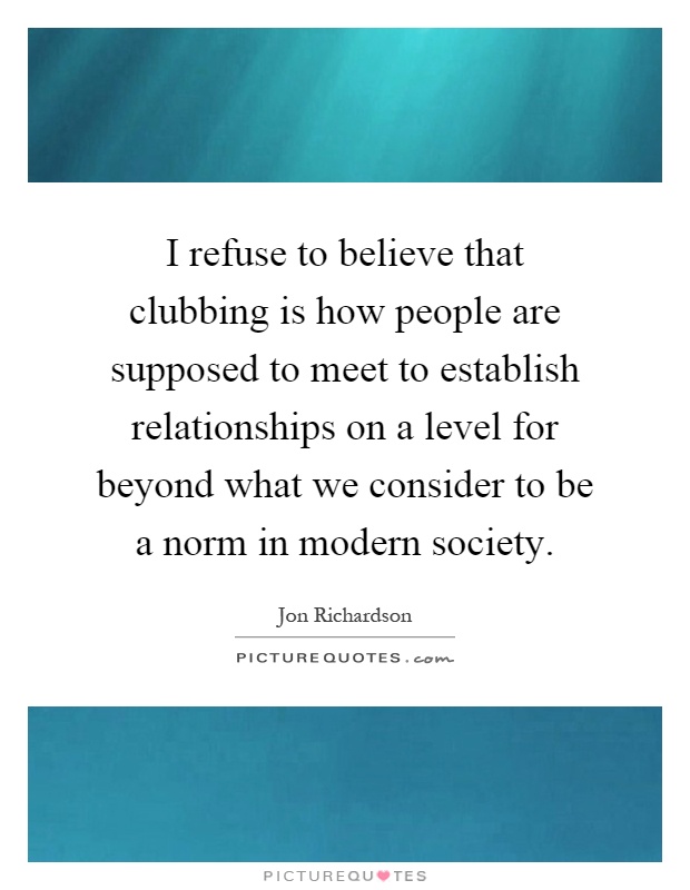 I refuse to believe that clubbing is how people are supposed to meet to establish relationships on a level for beyond what we consider to be a norm in modern society Picture Quote #1