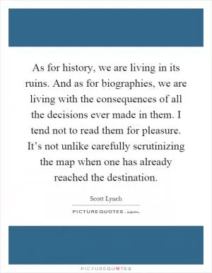 As for history, we are living in its ruins. And as for biographies, we are living with the consequences of all the decisions ever made in them. I tend not to read them for pleasure. It’s not unlike carefully scrutinizing the map when one has already reached the destination Picture Quote #1