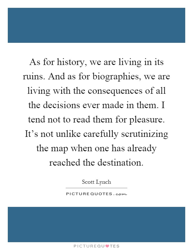As for history, we are living in its ruins. And as for biographies, we are living with the consequences of all the decisions ever made in them. I tend not to read them for pleasure. It's not unlike carefully scrutinizing the map when one has already reached the destination Picture Quote #1