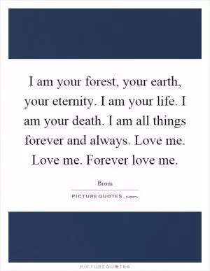 I am your forest, your earth, your eternity. I am your life. I am your death. I am all things forever and always. Love me. Love me. Forever love me Picture Quote #1