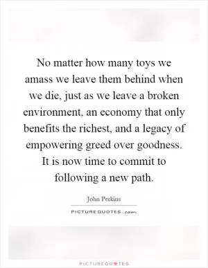 No matter how many toys we amass we leave them behind when we die, just as we leave a broken environment, an economy that only benefits the richest, and a legacy of empowering greed over goodness. It is now time to commit to following a new path Picture Quote #1