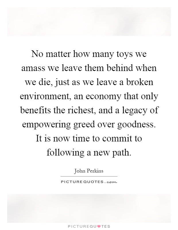 No matter how many toys we amass we leave them behind when we die, just as we leave a broken environment, an economy that only benefits the richest, and a legacy of empowering greed over goodness. It is now time to commit to following a new path Picture Quote #1