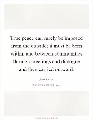True peace can rarely be imposed from the outside; it must be born within and between communities through meetings and dialogue and then carried outward Picture Quote #1