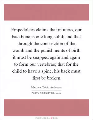 Empedolces claims that in utero, our backbone is one long solid; and that through the constriction of the womb and the punishments of birth it must be snapped again and again to form our vertebrae; that for the child to have a spine, his back must first be broken Picture Quote #1