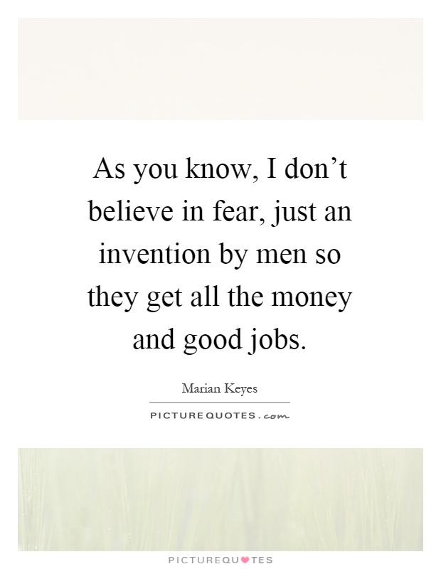 As you know, I don't believe in fear, just an invention by men so they get all the money and good jobs Picture Quote #1