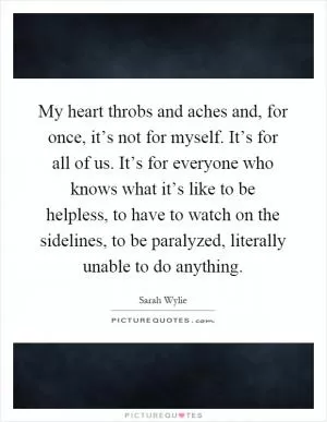 My heart throbs and aches and, for once, it’s not for myself. It’s for all of us. It’s for everyone who knows what it’s like to be helpless, to have to watch on the sidelines, to be paralyzed, literally unable to do anything Picture Quote #1